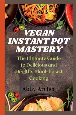 Vegan Instant Pot Mastery: The Ultimate Guide to Delicious and Healthy Plant-based Cooking