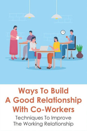Ways To Build A Good Relationship With Co-Workers: Techniques To Improve The Working Relationship: How To Deal With The People You Work With