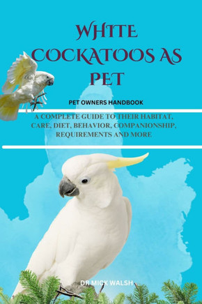White Cockatoos as Pet: A Complete Guide to Their Habitat, Care, Diet, Behavior, Companionship, Requirements and More