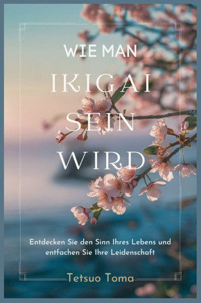Wie Man Ikigai Sein Wird: Entdecken Sie den Sinn Ihres Lebens und entfachen Sie Ihre Leidenschaft