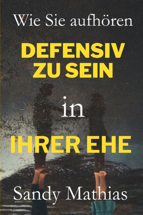 Wie Sie in Ihrer Ehe aufhören, defensiv zu sein: Eine Schritt-für-Schritt-Anleitung, um alte Wunden zu heilen, sich nicht mehr angegriffen zu fühlen,