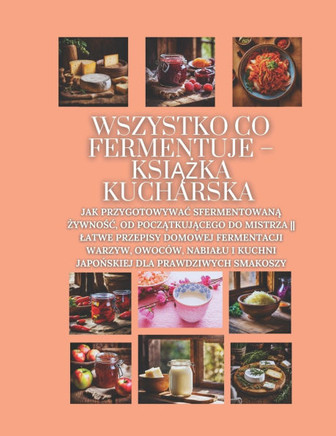 Wszystko co fermentuje - książka kucharska: Jak przygotowywac sfermentowaną żywnośc, od początkującego do mistrza L