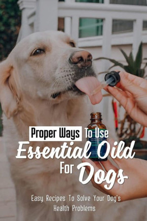 Proper Ways To Use Essential Oild For Dogs: Easy Recipes To Solve Your Dog's Health Problems: Guide For Essential Oils Use For Aromatherapy In Dog