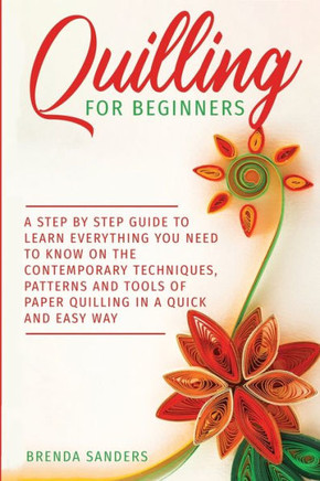 Quilling For Beginners: A Step by Step Guide To Learn Everything You Need To Know on the Contemporary Techniques, Patterns and Tools of Paper