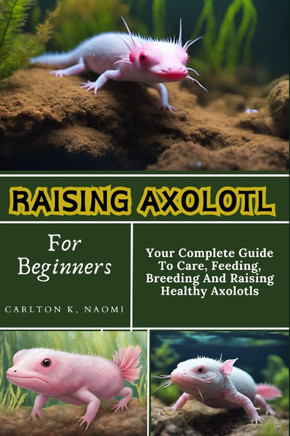 Raising Axolotl For Beginners: Your Complete Guide To Care, Feeding, Breeding And Raising Healthy Axolotls