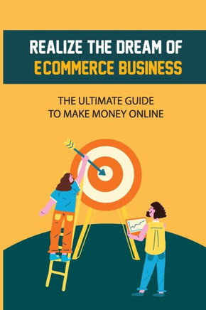 Realize The Dream Of E-Commerce Business: The Ultimate Guide To Make Money Online: E-Commerce Business