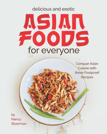 Delicious and Exotic Asian Foods for Everyone: Conquer Asian Cuisine with these Foolproof Recipes