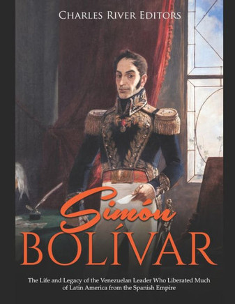 Sim? Bol?ar: The Life and Legacy of the Venezuelan Leader Who Liberated Much of Latin America from the Spanish Empire
