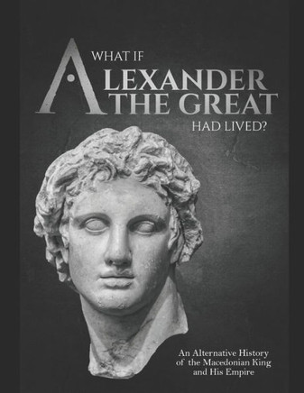 What if Alexander the Great Had Lived? An Alternative History of the Macedonian King and His Empire
