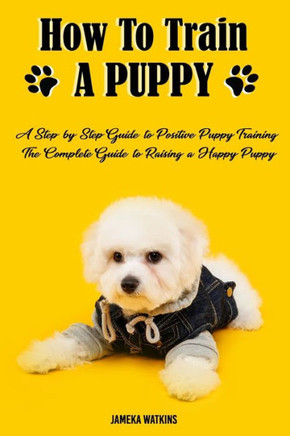 How to Train a Puppy: A Step-by-Step Guide to Positive Puppy Training, The Complete Guide to Raising a Happy Puppy