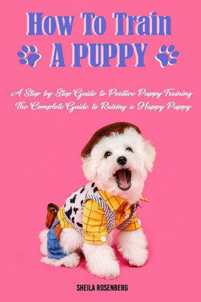 How to Train a Puppy: A Step-by-Step Guide to Positive Puppy Training, The Complete Guide to Raising a Happy Puppy