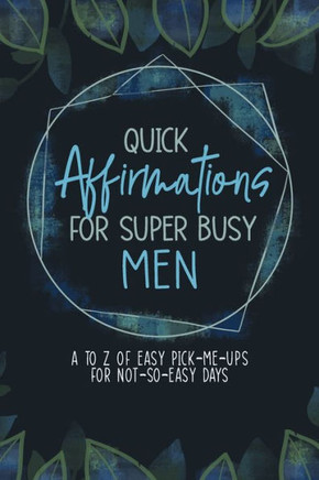 Quick Affirmations For Super Busy Men: A To Z Of Easy Pick-Me-Ups For Not-So-Easy Days