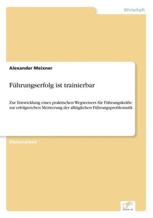 Führungserfolg ist trainierbar: Zur Entwicklung eines praktischen Wegweisers für Führungskräfte zur erfolgreichen Meisterung der alltäglichen Führungs