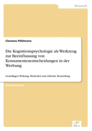 Die Kognitionspsychologie als Werkzeug zur Beeinflussung von Konsumentenentscheidungen in der Werbung: Grundlagen, Wirkung, Methoden und ethische Beur