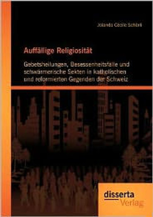 Auffällige Religiosität: Gebetsheilungen, Besessenheitsfälle und schwärmerische Sekten in katholischen und reformierten Gegenden der Schweiz