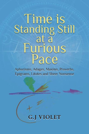 Time Is Standing Still At A Furious Pace: Aphorisms, Adages, Maxims, Proverbs, Epigrams, Litotes And Sheer Nonsense