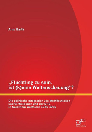 ""Flüchtling zu sein, ist (k)eine Weltanschauung? Die politische Integration von Westdeutschen und Vertriebenen und der BHE in Nordrhein-Westfalen 1945