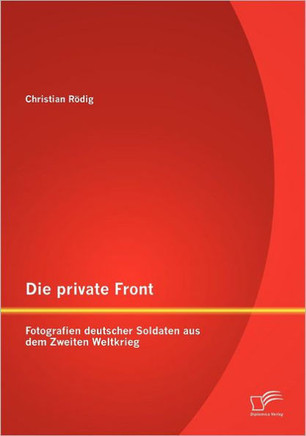 Die private Front: Fotografien deutscher Soldaten aus dem Zweiten Weltkrieg