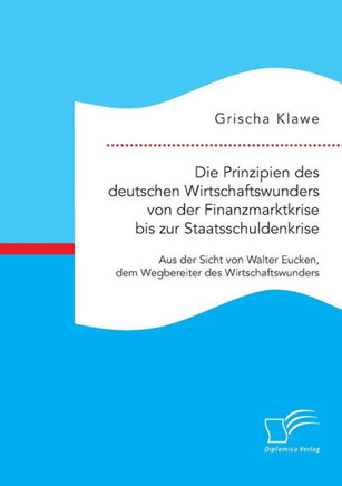 Die Prinzipien des deutschen Wirtschaftswunders von der Finanzmarktkrise bis zur Staatsschuldenkrise: Aus der Sicht von Walter Eucken, dem Wegbereiter