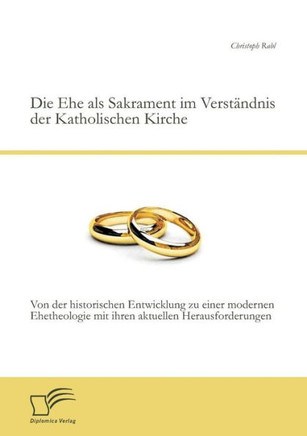 Die Ehe als Sakrament im Verständnis der Katholischen Kirche: Von der historischen Entwicklung zu einer modernen Ehetheologie mit ihren aktuellen Hera