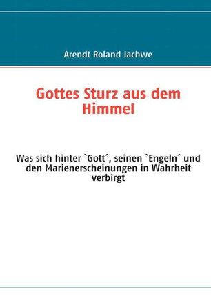 Gottes Sturz aus dem Himmel: Was sich hinter `Gott´, seinen `Engeln´ und den Marienerscheinungen in Wahrheit verbirgt
