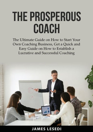 The Prosperous Coach: The Ultimate Guide on How to Start Your Own Coaching Business, Get a Quick and Easy Guide on How to Establish a Lucrat