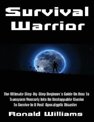 Survival Warrior : The Ultimate Step-By-Step Beginner'S Survival Guide On How To Transform Yourself Into An Unstoppable Warrior To Survive In A Post-Apocalyptic Disaster