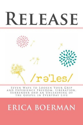Release: Seven Ways To Loosen Your Grip And Experience Freedom, Liberation, Surrender And An Unleashing Of The Gospel In Everyday Life