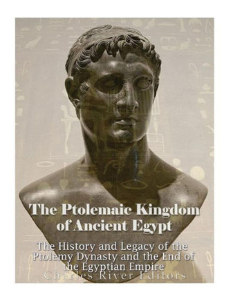 The Ptolemaic Kingdom Of Ancient Egypt : The History And Legacy Of The Ptolemy Dynasty And The End Of The Egyptian Empire