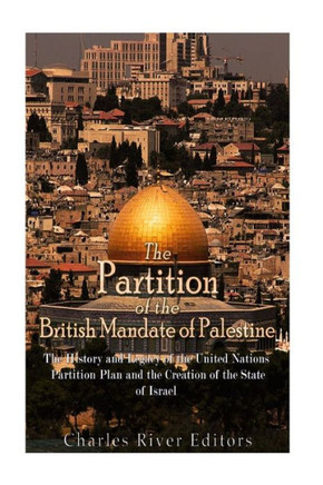 The Partition Of The British Mandate Of Palestine : The History And Legacy Of The United Nations Partition Plan And The Creation Of The State Of Israel