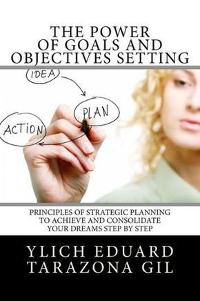 The Power Of Goals And Objectives Setting : Principles Of Strategic Planning To Achieve And Consolidate Your Dreams Step By Step