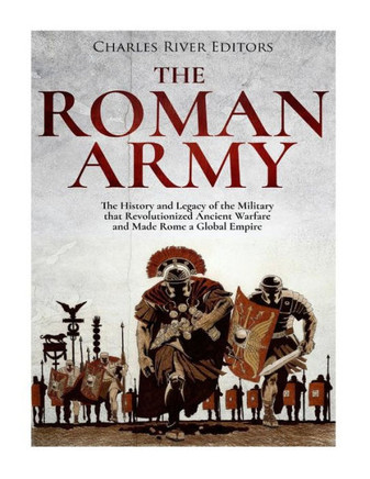 The Roman Army : The History And Legacy Of The Military That Revolutionized Ancient Warfare And Made Rome A Global Empire