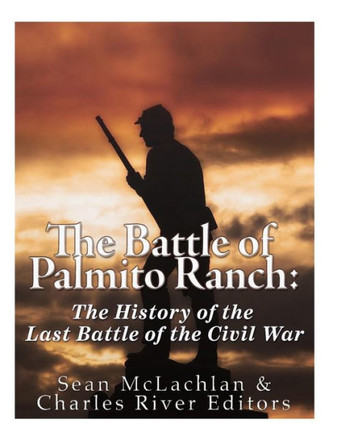 The Battle Of Palmito Ranch : The History Of The Last Battle Of The Civil War