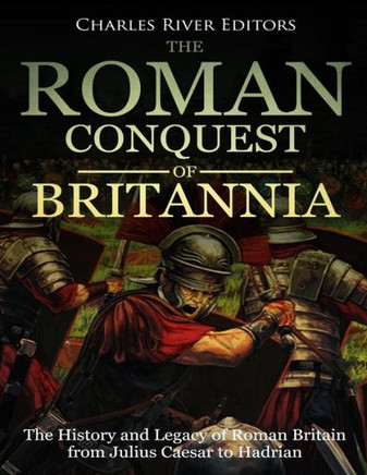 The Roman Conquest Of Britannia : The History And Legacy Of Roman Britain From Julius Caesar To Hadrian