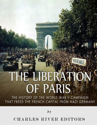 The Liberation Of Paris : The History Of The World War Ii Campaign That Freed The French Capital From Nazi Germany