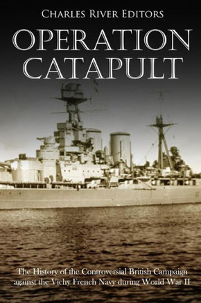 Operation Catapult : The History Of The Controversial British Campaign Against The Vichy French Navy During World War Ii