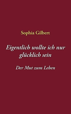 Eigentlich wollte ich nur glücklich sein: Der Mut zum Leben