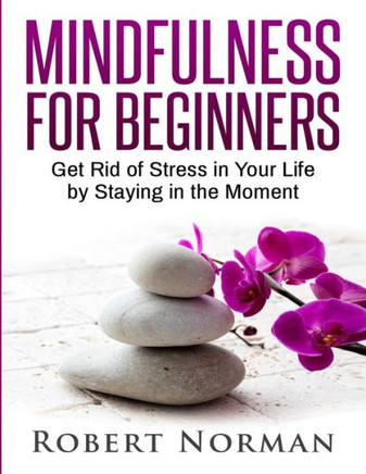 Mindfulness For Beginners: Get Rid Of Stress In Your Life By Staying In The Moment Mindfulness For Beginners: Get Rid Of Stress In Your Life By Staying In The Moment