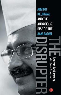 The Disrupter: Arvind Kejriwal and the Audacious Rise of the Aam Aadmi