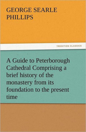 A Guide to Peterborough Cathedral Comprising a Brief History of the Monastery from Its Foundation to the Present Time, with a Descriptive Account of