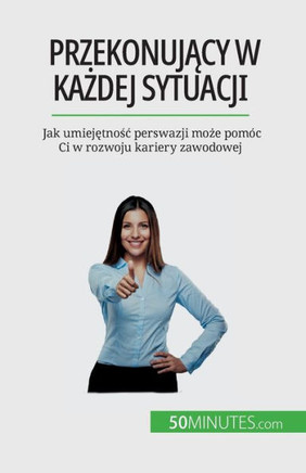 Przekonujacy W Kazdej Sytuacji: Jak Umiejetnosc Perswazji Moze Pomóc Ci W Rozwoju Kariery Zawodowej (Polish Edition)