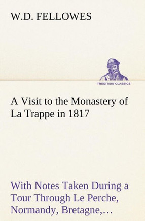 A Visit to the Monastery of La Trappe in 1817 With Notes Taken During a Tour Through Le Perche, Normandy, Bretagne, Poitou, Anjou, Le Bocage, Touraine