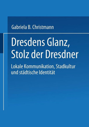 Dresdens Glanz, Stolz Der Dresdner: Lokale Kommunikation, Stadtkultur Und Städtische Identität Dresdens Glanz, Stolz Der Dresdner: Lokale Kommunikation, Stadtkultur Und Städtische Identität