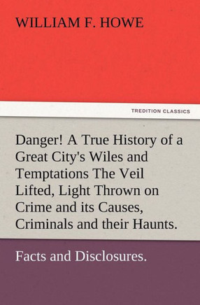 Danger! A True History of a Great City's Wiles and Temptations The Veil Lifted, and Light Thrown on Crime and its Causes, and Criminals and their Haun
