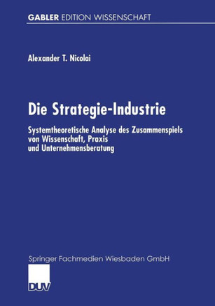 Die Strategie-Industrie: Systemtheoretische Analyse Des Zusammenspiels Von Wissenschaft, PRAXIS Und Unternehmensberatung Die Strategie-Industrie: Systemtheoretische Analyse Des Zusammenspiels Von Wissenschaft, PRAXIS Und Unternehmensberatung