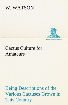 Cactus Culture for Amateurs Being Descriptions of the Various Cactuses Grown in This Country, With Full and Practical Instructions for Their Successfu