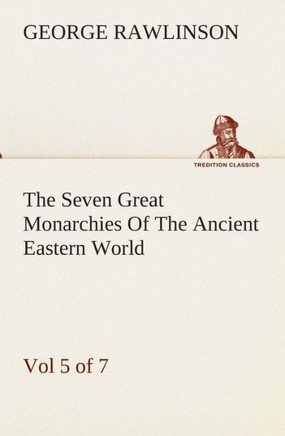 The Seven Great Monarchies Of The Ancient Eastern World, Vol 5. (of 7): Persia The History, Geography, And Antiquities Of Chaldaea, Assyria, Babylon,