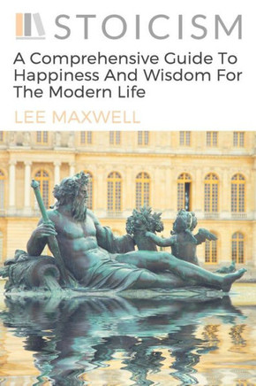 Stoicism: A Comprehensive Guide To Happiness And Wisdom For The Modern Life