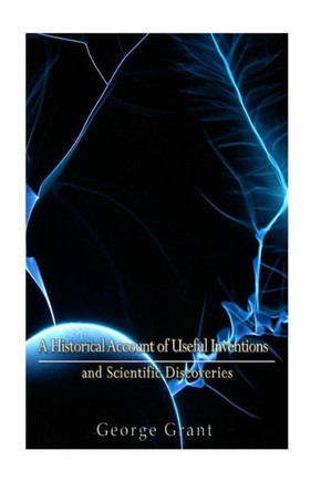 A Historical Account Of Useful Inventions And Scientific Discoveries: Being A Manual Of Instruction And Entertainment