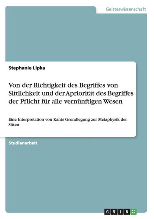 Von der Richtigkeit des Begriffes von Sittlichkeit und der Apriorit? des Begriffes der Pflicht f? alle vern?ftigen Wesen: Eine Interpretation von K